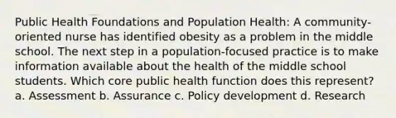 Public Health Foundations and Population Health: A community-oriented nurse has identified obesity as a problem in the middle school. The next step in a population-focused practice is to make information available about the health of the middle school students. Which core public health function does this represent? a. Assessment b. Assurance c. Policy development d. Research