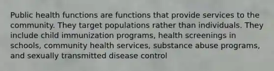 Public health functions are functions that provide services to the community. They target populations rather than individuals. They include child immunization programs, health screenings in schools, community health services, substance abuse programs, and sexually transmitted disease control