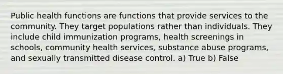 Public health functions are functions that provide services to the community. They target populations rather than individuals. They include child immunization programs, health screenings in schools, community health services, substance abuse programs, and sexually transmitted disease control. a) True b) False