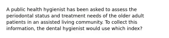 A public health hygienist has been asked to assess the periodontal status and treatment needs of the older adult patients in an assisted living community. To collect this information, the dental hygienist would use which index?