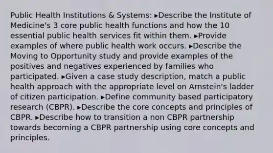 Public Health Institutions & Systems: ▸Describe the Institute of Medicine's 3 core public health functions and how the 10 essential public health services fit within them. ▸Provide examples of where public health work occurs. ▸Describe the Moving to Opportunity study and provide examples of the positives and negatives experienced by families who participated. ▸Given a case study description, match a public health approach with the appropriate level on Arnstein's ladder of citizen participation. ▸Define community based participatory research (CBPR). ▸Describe the core concepts and principles of CBPR. ▸Describe how to transition a non CBPR partnership towards becoming a CBPR partnership using core concepts and principles.