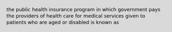 the public health insurance program in which government pays the providers of health care for medical services given to patients who are aged or disabled is known as