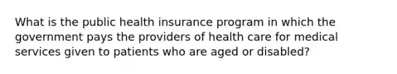 What is the public health insurance program in which the government pays the providers of health care for medical services given to patients who are aged or disabled?