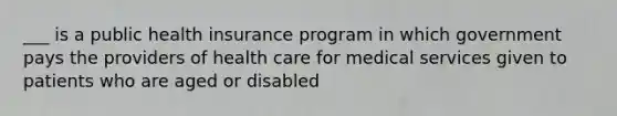 ___ is a public health insurance program in which government pays the providers of health care for medical services given to patients who are aged or disabled