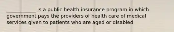 ____________ is a public health insurance program in which government pays the providers of health care of medical services given to patients who are aged or disabled