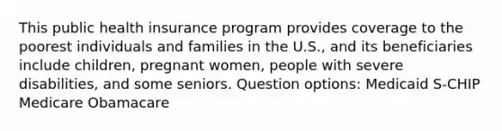 This public health insurance program provides coverage to the poorest individuals and families in the U.S., and its beneficiaries include children, pregnant women, people with severe disabilities, and some seniors. Question options: Medicaid S-CHIP Medicare Obamacare