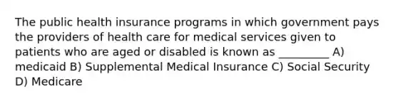 The public health insurance programs in which government pays the providers of health care for medical services given to patients who are aged or disabled is known as _________ A) medicaid B) Supplemental Medical Insurance C) Social Security D) Medicare