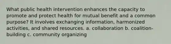 What public health intervention enhances the capacity to promote and protect health for mutual benefit and a common purpose? It involves exchanging information, harmonized activities, and shared resources. a. collaboration b. coalition-building c. community organizing