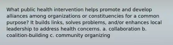 What public health intervention helps promote and develop alliances among organizations or constituencies for a common purpose? It builds links, solves problems, and/or enhances local leadership to address health concerns. a. collaboration b. coalition-building c. community organizing