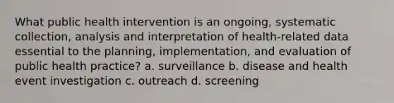 What public health intervention is an ongoing, systematic collection, analysis and interpretation of health-related data essential to the planning, implementation, and evaluation of public health practice? a. surveillance b. disease and health event investigation c. outreach d. screening