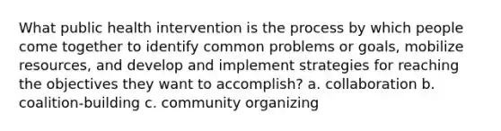 What public health intervention is the process by which people come together to identify common problems or goals, mobilize resources, and develop and implement strategies for reaching the objectives they want to accomplish? a. collaboration b. coalition-building c. community organizing