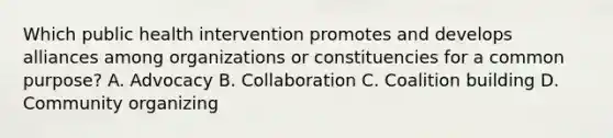 Which public health intervention promotes and develops alliances among organizations or constituencies for a common purpose? A. Advocacy B. Collaboration C. Coalition building D. Community organizing