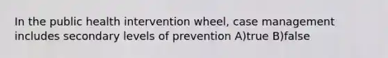 In the public health intervention wheel, case management includes secondary levels of prevention A)true B)false