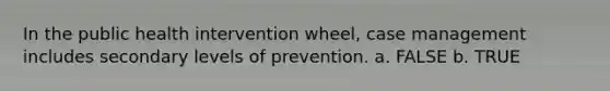 In the public health intervention wheel, case management includes secondary levels of prevention. a. FALSE b. TRUE