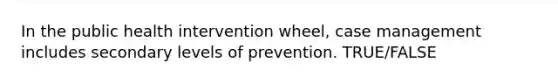 In the public health intervention wheel, case management includes secondary levels of prevention. TRUE/FALSE