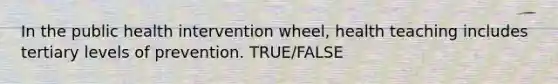 In the public health intervention wheel, health teaching includes tertiary levels of prevention. TRUE/FALSE