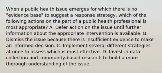 When a public health issue emerges for which there is no "evidence base" to suggest a response strategy, which of the following actions on the part of a public health professional is most appropriate? A. Defer action on the issue until further information about the appropriate intervention is available. B. Dismiss the issue because there is insufficient evidence to make an informed decision. C. Implement several different strategies at once to assess which is most effective. D. Invest in data collection and community-based research to build a more thorough understanding of the issue.