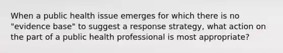 When a public health issue emerges for which there is no "evidence base" to suggest a response strategy, what action on the part of a public health professional is most appropriate?