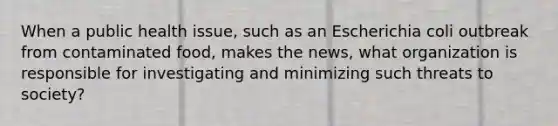 When a public health issue, such as an Escherichia coli outbreak from contaminated food, makes the news, what organization is responsible for investigating and minimizing such threats to society?