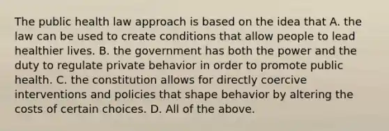 The public health law approach is based on the idea that A. the law can be used to create conditions that allow people to lead healthier lives. B. the government has both the power and the duty to regulate private behavior in order to promote public health. C. the constitution allows for directly coercive interventions and policies that shape behavior by altering the costs of certain choices. D. All of the above.