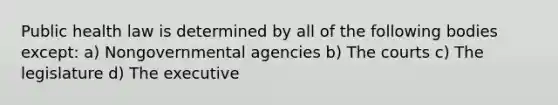 Public health law is determined by all of the following bodies except: a) Nongovernmental agencies b) The courts c) The legislature d) The executive