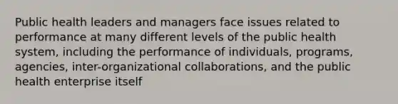 Public health leaders and managers face issues related to performance at many different levels of the public health system, including the performance of individuals, programs, agencies, inter-organizational collaborations, and the public health enterprise itself