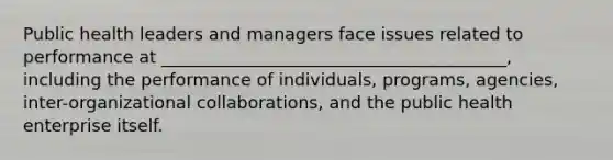 Public health leaders and managers face issues related to performance at ________________________________________, including the performance of individuals, programs, agencies, inter-organizational collaborations, and the public health enterprise itself.