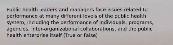 Public health leaders and managers face issues related to performance at many different levels of the public health system, including the performance of individuals, programs, agencies, inter-organizational collaborations, and the public health enterprise itself (True or False)