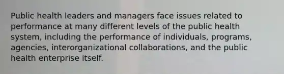 Public health leaders and managers face issues related to performance at many different levels of the public health system, including the performance of individuals, programs, agencies, interorganizational collaborations, and the public health enterprise itself.