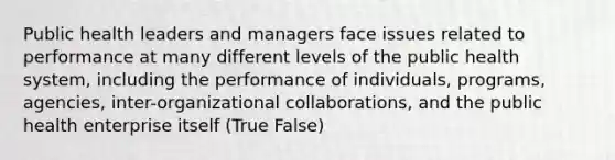 Public health leaders and managers face issues related to performance at many different levels of the public health system, including the performance of individuals, programs, agencies, inter-organizational collaborations, and the public health enterprise itself (True False)