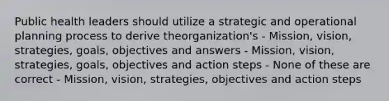 Public health leaders should utilize a strategic and operational planning process to derive theorganization's - Mission, vision, strategies, goals, objectives and answers - Mission, vision, strategies, goals, objectives and action steps - None of these are correct - Mission, vision, strategies, objectives and action steps