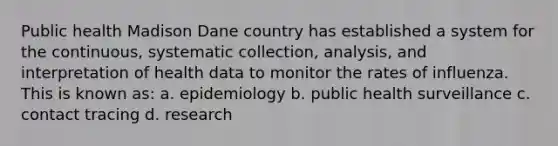 Public health Madison Dane country has established a system for the continuous, systematic collection, analysis, and interpretation of health data to monitor the rates of influenza. This is known as: a. epidemiology b. public health surveillance c. contact tracing d. research