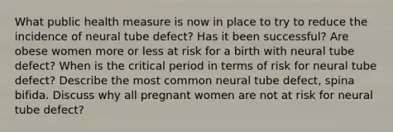 What public health measure is now in place to try to reduce the incidence of neural tube defect? Has it been successful? Are obese women more or less at risk for a birth with neural tube defect? When is the critical period in terms of risk for neural tube defect? Describe the most common neural tube defect, spina bifida. Discuss why all pregnant women are not at risk for neural tube defect?