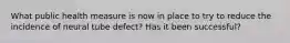 What public health measure is now in place to try to reduce the incidence of neural tube defect? Has it been successful?