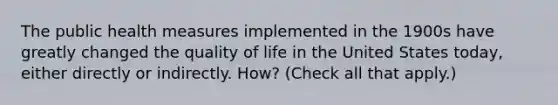 The public health measures implemented in the 1900s have greatly changed the quality of life in the United States today, either directly or indirectly. How? (Check all that apply.)