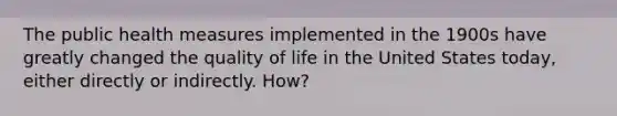 The public health measures implemented in the 1900s have greatly changed the quality of life in the United States today, either directly or indirectly. How?