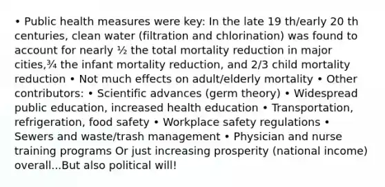 • Public health measures were key: In the late 19 th/early 20 th centuries, clean water (filtration and chlorination) was found to account for nearly ½ the total mortality reduction in major cities,¾ the infant mortality reduction, and 2/3 child mortality reduction • Not much effects on adult/elderly mortality • Other contributors: • Scientific advances (germ theory) • Widespread public education, increased health education • Transportation, refrigeration, food safety • Workplace safety regulations • Sewers and waste/trash management • Physician and nurse training programs Or just increasing prosperity (national income) overall...But also political will!