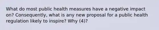 What do most public health measures have a negative impact on? Consequently, what is any new proposal for a public health regulation likely to inspire? Why (4)?