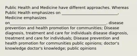 Public Health and Medicine have different approaches. Whereas Public Health emphasizes on _____________________________, Medicine emphasizes on__________________________________________________. disease prevention and health promotion for communities; Disease diagnosis, treatment and care for individuals disease diagnosis, treatment and care for individuals; Disease prevention and health promotion for communities public opinions; doctor's knowledge doctor's knowledge; public opinions