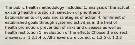 The public health methodology includes: 1. analysis of the actual existing health situation 2. selection of priorities 2. Establishments of goals and strategies of action 4. fulfilment of established goals through systemic activities in the field of health promotion, prevention of risks and diseases as well as health restitution 5. evaluation of the effects Choose the correct answers: a. 1,2,3,4 b. All answers are correct c. 1,2,5 d. 1,2,3