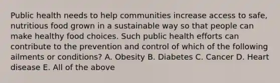 Public health needs to help communities increase access to safe, nutritious food grown in a sustainable way so that people can make healthy food choices. Such public health efforts can contribute to the prevention and control of which of the following ailments or conditions? A. Obesity B. Diabetes C. Cancer D. Heart disease E. All of the above