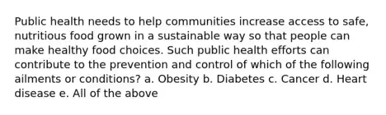 Public health needs to help communities increase access to safe, nutritious food grown in a sustainable way so that people can make healthy food choices. Such public health efforts can contribute to the prevention and control of which of the following ailments or conditions? a. Obesity b. Diabetes c. Cancer d. Heart disease e. All of the above