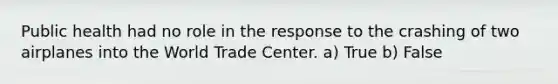 Public health had no role in the response to the crashing of two airplanes into the World Trade Center. a) True b) False