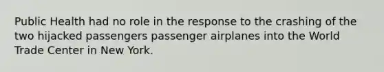 Public Health had no role in the response to the crashing of the two hijacked passengers passenger airplanes into the World Trade Center in New York.