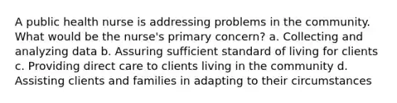 A public health nurse is addressing problems in the community. What would be the nurse's primary concern? a. Collecting and analyzing data b. Assuring sufficient standard of living for clients c. Providing direct care to clients living in the community d. Assisting clients and families in adapting to their circumstances