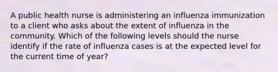 A public health nurse is administering an influenza immunization to a client who asks about the extent of influenza in the community. Which of the following levels should the nurse identify if the rate of influenza cases is at the expected level for the current time of year?