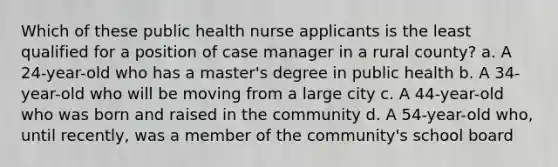 Which of these public health nurse applicants is the least qualified for a position of case manager in a rural county? a. A 24-year-old who has a master's degree in public health b. A 34-year-old who will be moving from a large city c. A 44-year-old who was born and raised in the community d. A 54-year-old who, until recently, was a member of the community's school board