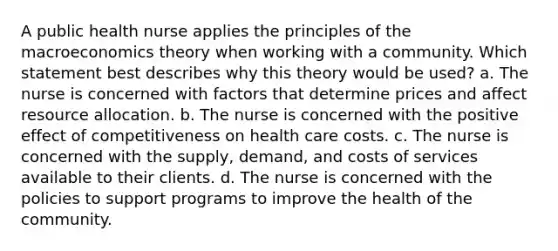 A public health nurse applies the principles of the macroeconomics theory when working with a community. Which statement best describes why this theory would be used? a. The nurse is concerned with factors that determine prices and affect resource allocation. b. The nurse is concerned with the positive effect of competitiveness on health care costs. c. The nurse is concerned with the supply, demand, and costs of services available to their clients. d. The nurse is concerned with the policies to support programs to improve the health of the community.