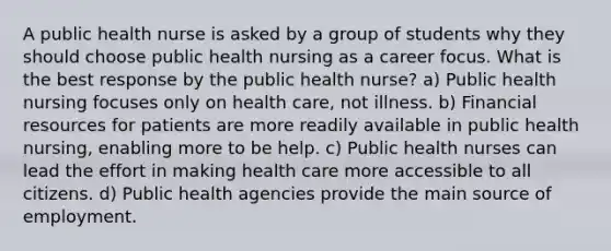 A public health nurse is asked by a group of students why they should choose public health nursing as a career focus. What is the best response by the public health nurse? a) Public health nursing focuses only on health care, not illness. b) Financial resources for patients are more readily available in public health nursing, enabling more to be help. c) Public health nurses can lead the effort in making health care more accessible to all citizens. d) Public health agencies provide the main source of employment.