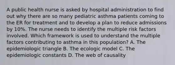 A public health nurse is asked by hospital administration to find out why there are so many pediatric asthma patients coming to the ER for treatment and to develop a plan to reduce admissions by 10%. The nurse needs to identify the multiple risk factors involved. Which framework is used to understand the multiple factors contributing to asthma in this population? A. The epidemiologic triangle B. The ecologic model C. The epidemiologic constants D. The web of causality